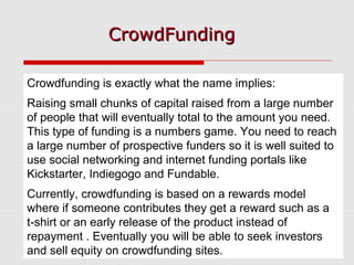CrowdFundingCrowdFunding
Crowdfunding is exactly what the name implies:
Raising small chunks of capital raised from a large number
of people that will eventually total to the amount you need.
This type of funding is a numbers game. You need to reach
a large number of prospective funders so it is well suited to
use social networking and internet funding portals like
Kickstarter, Indiegogo and Fundable.
Currently, crowdfunding is based on a rewards model
where if someone contributes they get a reward such as a
t-shirt or an early release of the product instead of
repayment . Eventually you will be able to seek investors
and sell equity on crowdfunding sites.
 