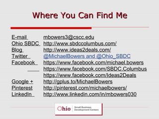 E-mail mbowers3@cscc.edu
Ohio SBDC http://www.sbdccolumbus.com/
Blog http://www.ideas2deals.com/
Twitter @MichaelBowers and @Ohio_SBDC
Facebook https://www.facebook.com/michael.bowers
https://www.facebook.com/SBDC.Columbus
https://www.facebook.com/Ideas2Deals
Google + http://gplus.to/MichaelBowers
Pinterest http://pinterest.com/michaelbowers/
LinkedIn http://www.linkedin.com/in/mbowers030
Where You Can Find MeWhere You Can Find Me
 