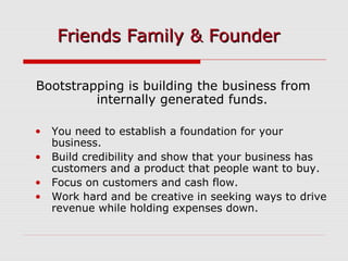Bootstrapping is building the business from
internally generated funds.
• You need to establish a foundation for your
business.
• Build credibility and show that your business has
customers and a product that people want to buy.
• Focus on customers and cash flow.
• Work hard and be creative in seeking ways to drive
revenue while holding expenses down.
Friends Family & FounderFriends Family & Founder
 