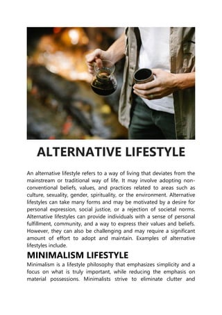 ALTERNATIVE LIFESTYLE
An alternative lifestyle refers to a way of living that deviates from the
mainstream or traditional way of life. It may involve adopting non-
conventional beliefs, values, and practices related to areas such as
culture, sexuality, gender, spirituality, or the environment. Alternative
lifestyles can take many forms and may be motivated by a desire for
personal expression, social justice, or a rejection of societal norms.
Alternative lifestyles can provide individuals with a sense of personal
fulfillment, community, and a way to express their values and beliefs.
However, they can also be challenging and may require a significant
amount of effort to adopt and maintain. Examples of alternative
lifestyles include.
MINIMALISM LIFESTYLE
Minimalism is a lifestyle philosophy that emphasizes simplicity and a
focus on what is truly important, while reducing the emphasis on
material possessions. Minimalists strive to eliminate clutter and
 