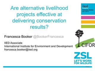 1
Barbara Trapani
26/06/14Francesca Booker
28/11/2015
Are alternative livelihood
projects effective at
delivering conservation
results?
Francesca Booker @BookerFrancesca
IIED Associate
International Institute for Environment and Development
francesca.booker@iied.org
 