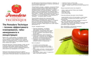 над собой разные психологические эксперименты и обнаружил, что    • отдохните 3-5 минут и начните снова;
                                                                  если распланировать рабочий процесс по минутам, можно работать    • когда задача завершена – вычеркните ее из списка;
                                                                  намного быстрее и эффективнее.                                    • каждые 4 «помидора» делайте более длительные перерывы15-20
                                                                                                                                      минут.
                                                                   Почему Pomodoro («помидор», в переводе с итальянского)? Потому
                                                                  что автор использовал кухонный таймер в форме помидора, для       Исходя из вышеперечисленного вам понадобится:
                                                                  измерения промежутков времени. Франческо решил «разбить»
                                                                  свой рабочий процесс на 25-минутные периоды — «pomodoros». На     -   таймер, в идеале кухонный таймер в виде помидора
                                                                  каждые 25 минут он запланировал решение конкретной задачи,        -   карандаш или ручка
                                                                  например, для беглого ознакомления с текстом учебной лекции он    -   список задач на день
                                                                  решил отводить 1 “помидор”, для более детального изучения — 2     -   список активных задач
                                                                  “помидора” и т.д. После выполнения каждого «pomodoro» Чирилло
                                                                  решил делать 5-ти минутные перерывы, а после выполнения 4-х       И под конец небольшой свод правил техники Pomodoro:
                                                                  «pomodoros» — стал уделять отдыху 15-20 минут.
                                                                                                                                    - каждый pomodoro состоит из 25 минут работы и 5 минут отдыха;
                                                                  Техника Pomodoro позволяет быть на максимуме своей                - после каждых 4 последовательных pomodoro следует 15-20
                                                                  эффективности, не перегружать себя. Так же позволяет              минутный отдых;
                                                                  сконцентрироваться над определенной задачей то, что позволяет     - «помидоры» нельзя делить! Никаких прерываний в течении 25
                                                                  решить ее в более короткий промежуток времени чем, если           минут, иначе надо будет взвести таймер заново;
                                                                  вы решалось несколько задач одновременно. Не говоря уже о         - задачу длиннее 5-7 pomodoro надо разделить на несколько задач;
                                                                  грамотном планировании, выборе приоритетности задач, ведение      - если задача требует меньше одного pomodoro, то ее надо
The Pomodoro Technique                                            хронометража и т.д.                                               сгруппировать с другими задачами.


– техника эффективного
                                                                  Что дает «помидорная техника»?                                    [http://personaleffect.ru/the-pomodoro-technique/]
                                                                                                                                    [http://www.pomodorotechnique.com/]
                                                                  1. Грамотное планирование – вы выбираете
планирования, тайм-                                                  самые приоритетные задачи, вы сможете
                                                                     прогнозировать, сколько времени займут задачи.

менеджмента и
                                                                  2. Вы держите под контролем текущее состояние
                                                                     дел. Вы отслеживаете, сколько времени тратится
                                                                     на ваши задачи
концентрации                                                      3. Повышается внимание, меньше отвлекаетесь
                                                                  4. Технику можно использовать как своеобразный
                                                                     хронометраж – в конце дня у вас есть информация
Раньше я знал, и иногда применял, так называемую технику             для анализа. Это полноценная обратная связь
“50+10”. Суть данной техники управления временем проста:          5. К концу дня у вас есть визуализированная
50 минут работаем и 10 минут отдыхаем. Если вы, например,            информация, которая поможет уточнить пути
работаете за компьютером 50 минут, то 10 минут отдыха это не         усовершенствования на следующий день
значит, что вы откроете какую-то игру или браузер, вы должны
встать и заняться чем-то другим.                                  Как же это работает?
Месяца два назад узнал о технологии Pomodoro, которая, при всей   • составляется список активных задач;
ее простоте, помогает решить серьезные проблемы, связные с        • из списка активных задач выбираются самые
организацией своего времени. Данная техника возникла не на          приоритетные, и вписываются в список задач на
пустом месте, за ней есть и научные исследования и практика. Ее     день;
можно применять как индивидуально, так и в группах.               • ставите таймер, на 25 минут, и начинаете работать
                                                                    над первой задачей по списку, не отвлекаясь на
                                                                    другие дела;
Необычный способ управления временем был изобретен                • когда прозвонит таймер, ставите «Х» напротив той
итальянским студентом Франческо Чирилло в 1992 году. Франческо,     задачи, над которой вы работали;
пытаясь решить собственные проблемы с неуспеваемостью, ставил
17                                                                                                                                                                             номер 27 | альтернатива
 