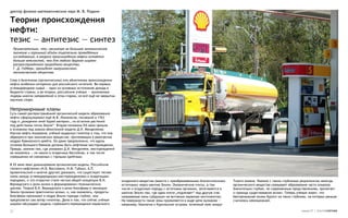 доктор физико-математических наук М. В. Родкин

Теории происхождения
нефти:
тезис — антитезис — синтез
 Примечательно, что, несмотря на большое экономическое
 значение и огромный объём тщательно проведённых
 исследований, в вопросе происхождения нефти остаётся
 больше неясностей, чем для любого другого широко
 распространённого природного вещества.
 Г. Д. Гедберг, президент американского
 геологического общества

Спор о биогенном (органическом) или абиогенном происхождении
нефти особенно интересен для российского читателя. Во-первых,
углеводородное сырьё — один из основных источников дохода в
бюджете страны, а во-вторых, российские учёные — признанные
лидеры многих направлений в этом старом, но всё ещё не закрытом
научном споре.


Непримиримые кланы
Суть самой распространённой органической модели образования
нефти сформулировал ещё М.В. Ломоносов, писавший в 1763
году о „рождении оной бурой материи… из остатков растений
под действием тепла Земли“. Вторая половина XIX века прошла
в основном под знаком абиогенной модели Д.И. Менделеева.
Изучив нефть Апшерона, учёный выдвинул гипотезу о том, что она
образуется при химических процессах, протекающих в разогретых
недрах Кавказского хребта. Он даже предположил, что вдоль
склонов Большого Кавказа должны быть нефтяные месторождения.
Правда, именно там, где указывал Д.И. Менделеев, месторождений
не оказалось — их нашли в осадочных бассейнах, в том числе
совершенно не связанных с горными хребтами.

В XX веке явно доминировала органическая модель. Российские
геологи-нефтяники (Н.Б. Вассоевич, И.М. Губкин, А.П.
Архангельский и многие другие) доказали, что существует тесная
связь между углеводородными месторождениями и осадочными
породами, и это открытие стало частью общей концепции В.И.        осадочного вещества (вместе с преобразованными биологическими   Тихого океана. Именно с таким глубинным рециклингом некогда
Вернадского о роли жизни в формировании геохимических             остатками) через мантию Земли. Океанические плиты, в том        органического вещества связывают образование части алмазов.
циклов. Теория В.И. Вернадского о роли биосферы в эволюции        числе и осадочные породы с остатками органики, затягиваются в   Значительно глубже, по современным представлениям, пролегает
Земли признана практически всеми, и, как оказалось, продукты      мантию Земли там, где одна плита „подлезает“ под другую (так    и граница существования жизни. Теперь учёные знают, что
биосферы проникают в недра Земли гораздо глубже, чем              называемые зоны субдукции на активных окраинах континентов).    бактериальная жизнь бурлит на таких глубинах, на которых раньше
предполагал сам автор гипотезы. Дело в том, что сейчас учёные     На поверхности такие зоны проявляются в виде цепи вулканов —    считалась невозможной.
широко обсуждают модель глубинного перемещения первичного         например, Камчатка и Курильские острова, огненный пояс вокруг

27                                                                                                                                                                         номер 27 | альтернатива
 