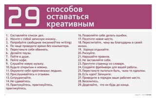 29
                               способов
                               оставаться
                               креативным
    1. Составляйте список дел.                      16. Позволяйте себе делать ошибки.
    2. Носите с собой записную книжку.              17. Посетите новое место.
    3. Попробуйте свободное писание(Free writing)   18. Пересчитайте, чему вы благодарны в своей
    4. По чаще проводите время без компьютера.      жизни.
    5. Перестаньте себя обвинять.                   19. Хорошо отдыхайте.
    6. Делайте паузы.                               20. Рискуйте.
    7. Пойте в душе.                                21. Нарушайте правила.
    8. Пейте кофе.                                  22. Не заставляйте себя.
    9. Слушайте новую музыку.                       23. Прочтите страницу из словаря.
    10. Будьте открытым к новому.                   24. Создайте фреймворк для вашей работы.
    11. Окружите себя креативными людьми.           25. Перестаньте пытаться быть, чьим то идеалом.
    12. Прислушивайтесь к отзывам.                  26. Есть идея? Запишите.
    13. Сотрудничайте.                              27. Приведите в порядок ваше рабочее место.
    14. Не сдавайтесь.                              28. Веселитесь.
    15. Практикуйтесь, практикуйтесь,               29. Доделайте, что ни будь до конца.
    практикуйтесь.

7                                                                                          номер 27 | альтернатива
 