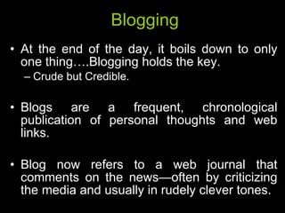 Blogging At the end of the day, it boils down to only one thing….Blogging holds the key. Crude but Credible. Blogs are a frequent, chronological publication of personal thoughts and web links.  Blog now refers to a web journal that comments on the news—often by criticizing the media and usually in rudely clever tones. 