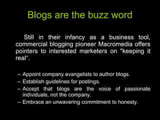 Blogs are the buzz word Still in their infancy as a business tool, commercial blogging pioneer Macromedia offers pointers to interested marketers on "keeping it real“. Appoint company evangelists to author blogs. Establish guidelines for postings. Accept that blogs are the voice of passionate individuals, not the company. Embrace an unwavering commitment to honesty. 