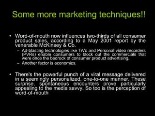 Some more marketing techniques!! Word-of-mouth now influences two-thirds of all consumer product sales, according to a May 2001 report by the venerable McKinsey & Co.  Ad-blasting technologies like TiVo and Personal video recorders (PVRs) enable consumers to block out the commercials that were once the bedrock of consumer product advertising. Another factor is economics. There's the powerful punch of a viral message delivered in a seemingly personalized, one-to-one manner. These surprise, spontaneous encounters prove particularly appealing to the media savvy. So too is the perception of word-of-mouth  
