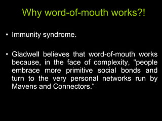 Why word-of-mouth works?! Immunity syndrome. Gladwell believes that word-of-mouth works because, in the face of complexity, "people embrace more primitive social bonds and turn to the very personal networks run by Mavens and Connectors.“ 