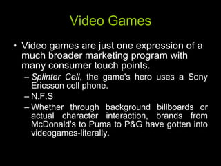 Video Games Video games are just one expression of a much broader marketing program with many consumer touch points. Splinter Cell , the game's hero uses a Sony Ericsson cell phone. N.F.S Whether through background billboards or actual character interaction, brands from McDonald's to Puma to P&G have gotten into videogames-literally. 