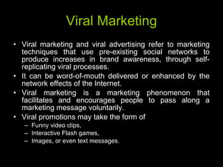 Viral Marketing Viral marketing and viral advertising refer to marketing techniques that use pre-existing social networks to produce increases in brand awareness, through self-replicating viral processes.  It can be word-of-mouth delivered or enhanced by the network effects of the Internet.  Viral marketing is a marketing phenomenon that facilitates and encourages people to pass along a marketing message voluntarily. Viral promotions may take the form of  Funny video clips,  Interactive Flash games, Images, or even text messages. 
