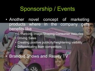 Sponsorship / Events Another novel concept of marketing products where in the company gets benefits like Enhancing Image/Shaping Consumer Attitudes  Driving Sales  Creating positive publicity/heightening visibility Differentiating from competitors  Branded Shows and Reality TV 