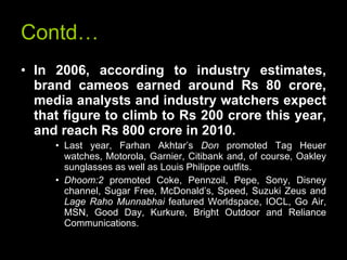 Contd… In 2006, according to industry estimates, brand cameos earned around Rs 80 crore, media analysts and industry watchers expect that figure to climb to Rs 200 crore this year, and reach Rs 800 crore in 2010.   Last year, Farhan Akhtar’s  Don  promoted Tag Heuer watches, Motorola, Garnier, Citibank and, of course, Oakley sunglasses as well as Louis Philippe outfits.  Dhoom:2  promoted Coke, Pennzoil, Pepe, Sony, Disney channel, Sugar Free, McDonald’s, Speed, Suzuki Zeus and  Lage Raho Munnabhai  featured Worldspace, IOCL, Go Air, MSN, Good Day, Kurkure, Bright Outdoor and Reliance Communications.   