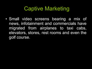 Captive Marketing Small video screens bearing a mix of news, infotainment and commercials have migrated from airplanes to taxi cabs, elevators, stores, rest rooms and even the golf course.  