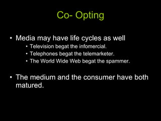 Co- Opting Media may have life cycles as well Television begat the infomercial. Telephones begat the telemarketer.  The World Wide Web begat the spammer. The medium and the consumer have both matured. 