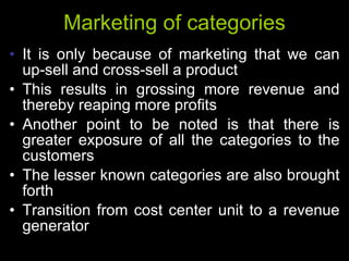 Marketing of categories It is only because of marketing that we can up-sell and cross-sell a product This results in grossing more revenue and thereby reaping more profits Another point to be noted is that there is greater exposure of all the categories to the customers The lesser known categories are also brought forth Transition from cost center unit to a revenue generator 