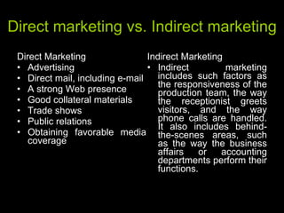 Direct marketing vs. Indirect marketing Direct Marketing Advertising  Direct mail, including e-mail  A strong Web presence  Good collateral materials  Trade shows  Public relations  Obtaining favorable media coverage Indirect Marketing Indirect marketing includes such factors as the responsiveness of the production team, the way the receptionist greets visitors, and the way phone calls are handled. It also includes behind-the-scenes areas, such as the way the business affairs or accounting departments perform their functions.  