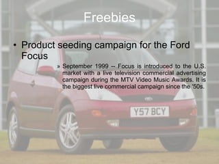 Freebies Product seeding campaign for the Ford Focus September 1999 -- Focus is introduced to the U.S. market with a live television commercial advertising campaign during the MTV Video Music Awards. It is the biggest live commercial campaign since the '50s. 