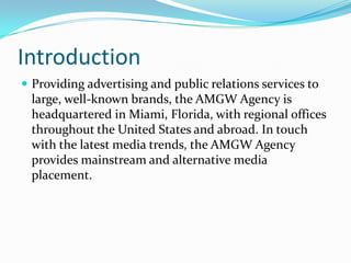 Introduction
 Providing advertising and public relations services to
large, well-known brands, the AMGW Agency is
headquartered in Miami, Florida, with regional offices
throughout the United States and abroad. In touch
with the latest media trends, the AMGW Agency
provides mainstream and alternative media
placement.
 