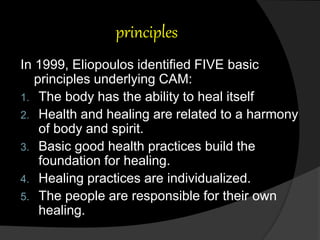 principles
In 1999, Eliopoulos identified FIVE basic
principles underlying CAM:
1. The body has the ability to heal itself
2. Health and healing are related to a harmony
of body and spirit.
3. Basic good health practices build the
foundation for healing.
4. Healing practices are individualized.
5. The people are responsible for their own
healing.
 