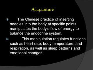 Acupunture
 The Chinese practice of inserting
needles into the body at specific points
manipulates the body's flow of energy to
balance the endocrine system.
 This manipulation regulates functions
such as heart rate, body temperature, and
respiration, as well as sleep patterns and
emotional changes.
 