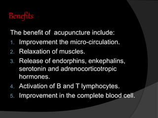 Benefits
The benefit of acupuncture include:
1. Improvement the micro-circulation.
2. Relaxation of muscles.
3. Release of endorphins, enkephalins,
serotonin and adrenocorticotropic
hormones.
4. Activation of B and T lymphocytes.
5. Improvement in the complete blood cell.
 
