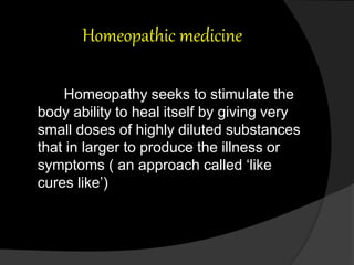 Homeopathic medicine
Homeopathy seeks to stimulate the
body ability to heal itself by giving very
small doses of highly diluted substances
that in larger to produce the illness or
symptoms ( an approach called ‘like
cures like’)
 