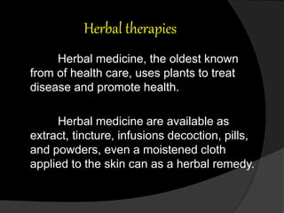 Herbal therapies
Herbal medicine, the oldest known
from of health care, uses plants to treat
disease and promote health.
Herbal medicine are available as
extract, tincture, infusions decoction, pills,
and powders, even a moistened cloth
applied to the skin can as a herbal remedy.
 