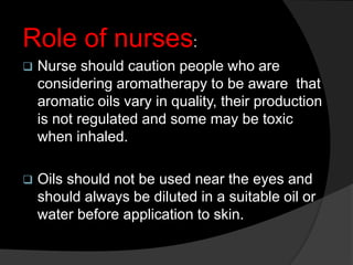 Role of nurses:
 Nurse should caution people who are
considering aromatherapy to be aware that
aromatic oils vary in quality, their production
is not regulated and some may be toxic
when inhaled.
 Oils should not be used near the eyes and
should always be diluted in a suitable oil or
water before application to skin.
 