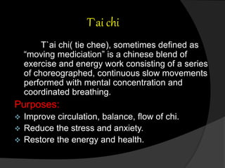 T`ai chi
T`ai chi( tie chee), sometimes defined as
“moving mediciation” is a chinese blend of
exercise and energy work consisting of a series
of choreographed, continuous slow movements
performed with mental concentration and
coordinated breathing.
Purposes:
 Improve circulation, balance, flow of chi.
 Reduce the stress and anxiety.
 Restore the energy and health.
 