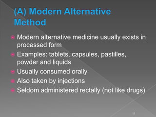  Modern alternative medicine usually exists in
processed form
 Examples: tablets, capsules, pastilles,
powder and liquids
 Usually consumed orally
 Also taken by injections
 Seldom administered rectally (not like drugs)
11
 