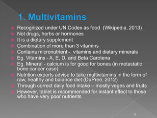  Recognized under UN Codex as food (Wikipedia, 2013)
 Not drugs, herbs or hormones
 It is a dietary supplement
 Combination of more than 3 vitamins
 Contains micronutrient - vitamins and dietary minerals
 Eg. Vitamins - A, E, D, and Beta Carotena
 Eg. Mineral - calcium is for good for bones (in metastatic
bone cancer case)
 Nutrition experts advise to take multivitamins in the form of
raw, healthy and balance diet (DuPree, 2012)
 Through correct daily food intake – mostly veges and fruits
 However, tablet is recommended for instant effect to those
who have very poor nutrients
13
 