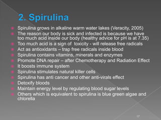  Spirulina grows in alkaline warm water lakes (Veracity, 2005)
 The reason our body is sick and infected is because we have
too much acid inside our body (healthy advice for pH is at 7.35)
 Too much acid is a sign of toxicity - will release free radicals
 Act as antioxidants – trap free radicals inside blood
 Spirulina contains vitamins, minerals and enzymes
 Promote DNA repair – after Chemotherapy and Radiation Effect
 It boosts immune system
 Spirulina stimulates natural killer cells
 Spirulina has anti cancer and other anti-virals effect
 Detoxify bloods
 Maintain energy level by regulating blood sugar levels
 Others which is equivalent to spirulina is blue green algae and
chlorella
17
 