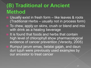  Usually exist in fresh form – like leaves & roots
(Traditional Herbs – usually not in process form)
 To chew, apply on skins, crush or blend and mix
with drink as a healing beverage
 It is found that foods and herbs that contain
high level of chlorophyll show pharmacological
evidence of cancer prevention (Veracity, 2005)
 Rumput jarum emas, belalai gajah, and daun
duri tujuh were previously used examples by
our ancestor to treat cancer
27
 