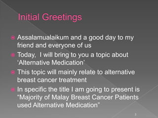  Assalamualaikum and a good day to my
friend and everyone of us
 Today, I will bring to you a topic about
„Alternative Medication‟
 This topic will mainly relate to alternative
breast cancer treatment
 In specific the title I am going to present is
“Majority of Malay Breast Cancer Patients
used Alternative Medication”
3
 