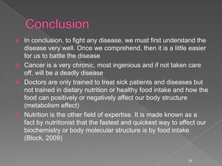  In conclusion, to fight any disease, we must first understand the
disease very well. Once we comprehend, then it is a little easier
for us to battle the disease
 Cancer is a very chronic, most ingenious and if not taken care
off, will be a deadly disease
 Doctors are only trained to treat sick patients and diseases but
not trained in dietary nutrition or healthy food intake and how the
food can positively or negatively affect our body structure
(metabolism effect)
 Nutrition is the other field of expertise. It is made known as a
fact by nutritionist that the fastest and quickest way to affect our
biochemistry or body molecular structure is by food intake
(Block, 2009)
39
 