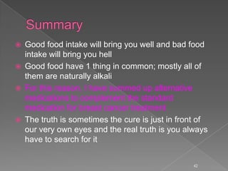  Good food intake will bring you well and bad food
intake will bring you hell
 Good food have 1 thing in common; mostly all of
them are naturally alkali
 For this reason, I have summed up alternative
medications to complement the standard
medication for breast cancer treatment
 The truth is sometimes the cure is just in front of
our very own eyes and the real truth is you always
have to search for it
42
 