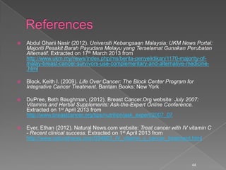  Abdul Ghani Nasir (2012). Universiti Kebangsaan Malaysia: UKM News Portal:
Majoriti Pesakit Barah Payudara Melayu yang Terselamat Gunakan Perubatan
Alternatif. Extracted on 17th March 2013 from
http://www.ukm.my/news/index.php/ms/berita-penyelidikan/1170-majority-of-
malay-breast-cancer-survivors-use-complementary-and-alternative-medicine-
.html
 Block, Keith I. (2009). Life Over Cancer: The Block Center Program for
Integrative Cancer Treatment. Bantam Books: New York
 DuPree, Beth Baughman, (2012). Breast Cancer.Org website: July 2007:
Vitamins and Herbal Supplements: Ask-the-Expert Online Conference.
Extracted on 1st April 2013 from
http://www.breastcancer.org/tips/nutrition/ask_expert/2007_07
 Ever, Ethan (2012). Natural News.com website: Treat cancer with IV vitamin C
- Recent clinical success. Extracted on 1st April 2013 from
http://www.naturalnews.com/034663_IV_vitamin_c_cancer_treatment.html
44
 
