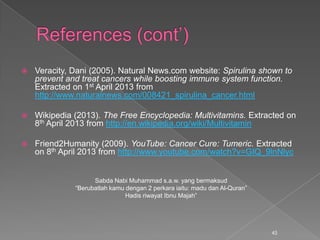  Veracity, Dani (2005). Natural News.com website: Spirulina shown to
prevent and treat cancers while boosting immune system function.
Extracted on 1st April 2013 from
http://www.naturalnews.com/008421_spirulina_cancer.html
 Wikipedia (2013). The Free Encyclopedia: Multivitamins. Extracted on
8th April 2013 from http://en.wikipedia.org/wiki/Multivitamin
 Friend2Humanity (2009). YouTube: Cancer Cure: Tumeric. Extracted
on 8th April 2013 from http://www.youtube.com/watch?v=GIQ_9lnNlyc
Sabda Nabi Muhammad s.a.w. yang bermaksud
“Berubatlah kamu dengan 2 perkara iaitu: madu dan Al-Quran”
Hadis riwayat Ibnu Majah”
45
 