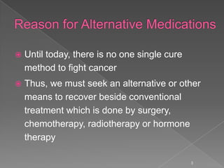  Until today, there is no one single cure
method to fight cancer
 Thus, we must seek an alternative or other
means to recover beside conventional
treatment which is done by surgery,
chemotherapy, radiotherapy or hormone
therapy
5
 