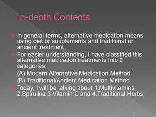  In general terms, alternative medication means
using diet or supplements and traditional or
ancient treatment
 For easier understanding, I have classified this
alternative medication treatments into 2
categories:
(A) Modern Alternative Medication Method
(B) Traditional/Ancient Medication Method
 Today, I will be talking about 1.Multivitamins
2.Spirulina 3.Vitamin C and 4.Traditional Herbs
7
 