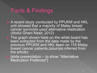  A recent study conducted by PPUKM and HKL
unit showed that a majority of Malay breast
cancer survivors used alternative medication
(Abdul Ghani Nasir, 2012)
 The graph shown here on the white board has
been extracted from the data made by the
previous PPUKM and HKL team on 116 Malay
breast cancer patients.(sources inferred from
the article)
 [slide presentation – to show “Alternative
Medication Preferred”]
9
 