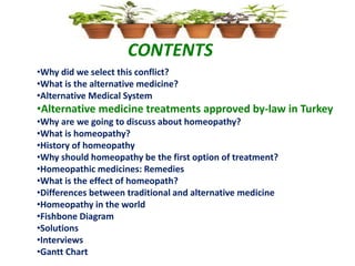 CONTENTS
•Why did we select this conflict?
•What is the alternative medicine?
•Alternative Medical System
•Alternative medicine treatments approved by-law in Turkey
•Why are we going to discuss about homeopathy?
•What is homeopathy?
•History of homeopathy
•Why should homeopathy be the first option of treatment?
•Homeopathic medicines: Remedies
•What is the effect of homeopath?
•Differences between traditional and alternative medicine
•Homeopathy in the world
•Fishbone Diagram
•Solutions
•Interviews
•Gantt Chart
 