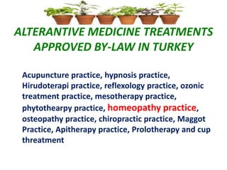 ALTERANTIVE MEDICINE TREATMENTS
APPROVED BY-LAW IN TURKEY
Acupuncture practice, hypnosis practice,
Hirudoterapi practice, reflexology practice, ozonic
treatment practice, mesotherapy practice,
phytothearpy practice, homeopathy practice,
osteopathy practice, chiropractic practice, Maggot
Practice, Apitherapy practice, Prolotherapy and cup
threatment
 