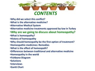 CONTENTS
•Why did we select this conflict?
•What is the alternative medicine?
•Alternative Medical System
•Alternative medicine treatments approved by-law in Turkey
•Why are we going to discuss about homeopathy?
•What is homeopathy?
•History of homeopathy
•Why should homeopathy be the first option of treatment?
•Homeopathic medicines: Remedies
•What is the effect of homeopath?
•Differences between traditional and alternative medicine
•Homeopathy in the world
•Fishbone Diagram
•Solutions
•Interviews
•Gantt Chart
 