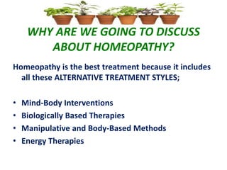 WHY ARE WE GOING TO DISCUSS
ABOUT HOMEOPATHY?
Homeopathy is the best treatment because it includes
all these ALTERNATIVE TREATMENT STYLES;
• Mind-Body Interventions
• Biologically Based Therapies
• Manipulative and Body-Based Methods
• Energy Therapies
 