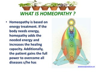 WHAT IS HOMEOPATHY ?
• Homeopathy is based on
energy treatment. If the
body needs energy,
homepathy adds the
needed energy and
increases the healing
capacity. Additionally,
the patient gains the full
power to overcome all
diseases s/he has
globalenergymedicine.net
 