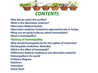 CONTENTS
•Why did we select this conflict?
•What is the alternative medicine?
•Alternative Medical System
•Alternative medicine treatments approved by-law in Turkey
•Whay are we going to discuss about homeopathy?
•What is homeopathy?
•History of homeopathy
•Why should homeopathy be the first option of treatment?
•Homeopathic medicines: Remedies
•What is the effect of homeopath?
•Differences between traditional and alternative medicine
•Homeopathy in the world
•Fishbone Diagram
•Solutions
•Interviews
•Gantt Chart
 