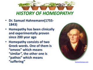 HISTORY OF HOMEOPATHY
• Dr. Samuel Hahnemann(1755-
1843)
• Homepathy has been clinically
and experimentally proven
since 200 year ago
• Homepathy consists of two
Greek words. One of them is
“omeos” which means
“similar”, the other one is
“pathos” which means
“suffering” homeoclassique.com
 