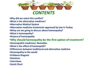 CONTENTS
•Why did we select this conflict?
•What is the alternative medicine?
•Alternative Medical System
•Alternative medicine treatments approved by-law in Turkey
•Whay are we going to discuss about homeopathy?
•What is homeopathy?
•History of homeopathy
•Why should homeopathy be the first option of treatment?
•Homeopathic medicines: Remedies
•What is the effect of homeopath?
•Differences between traditional and alternative medicine
•Homeopathy in the world
•Fishbone Diagram
•Solutions
•Interviews
•Gantt Chart
 