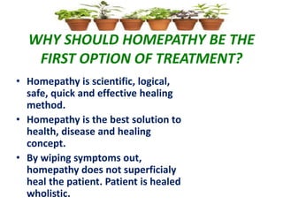WHY SHOULD HOMEPATHY BE THE
FIRST OPTION OF TREATMENT?
• Homepathy is scientific, logical,
safe, quick and effective healing
method.
• Homepathy is the best solution to
health, disease and healing
concept.
• By wiping symptoms out,
homepathy does not superficialy
heal the patient. Patient is healed
wholistic.
 